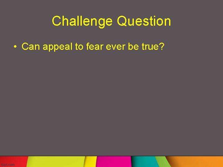 Challenge Question • Can appeal to fear ever be true? 