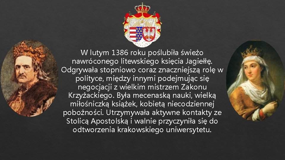 W lutym 1386 roku poślubiła świeżo nawróconego litewskiego księcia Jagiełłę. Odgrywała stopniowo coraz znaczniejszą