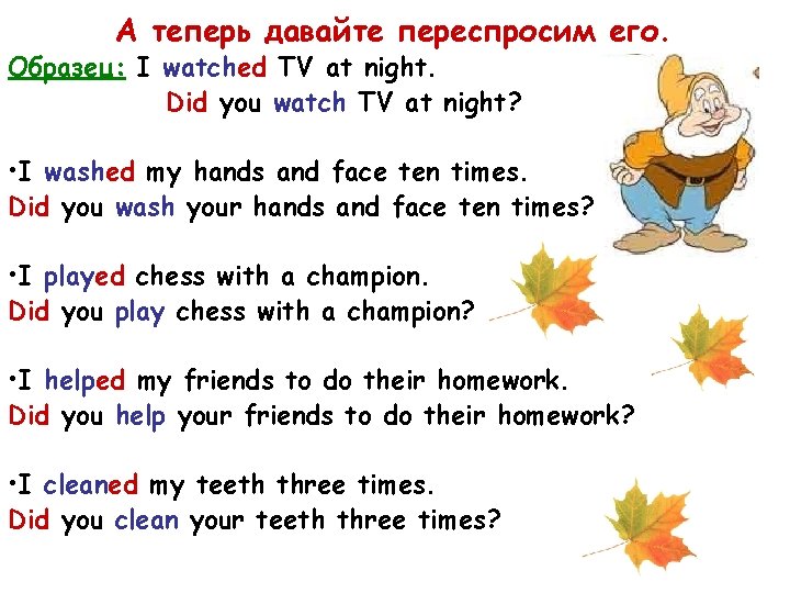 А теперь давайте переспросим его. Образец: I watched TV at night. Did you watch