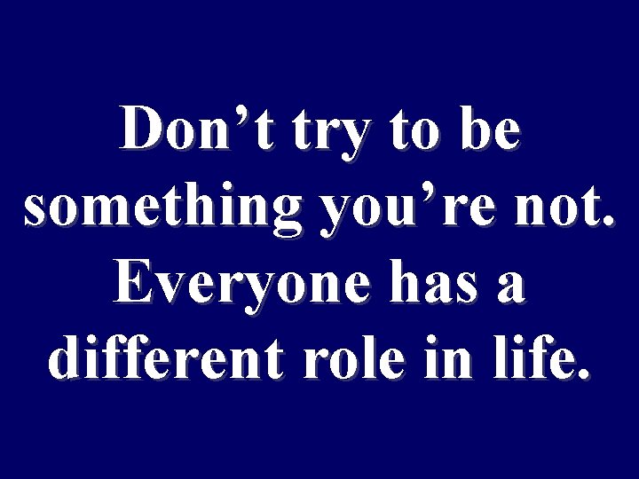 Don’t try to be something you’re not. Everyone has a different role in life.