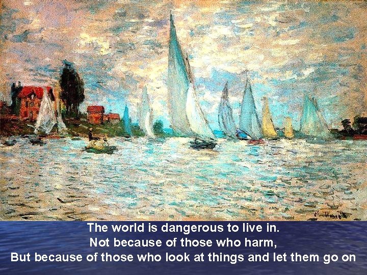 The world is dangerous to live in. Not because of those who harm, But