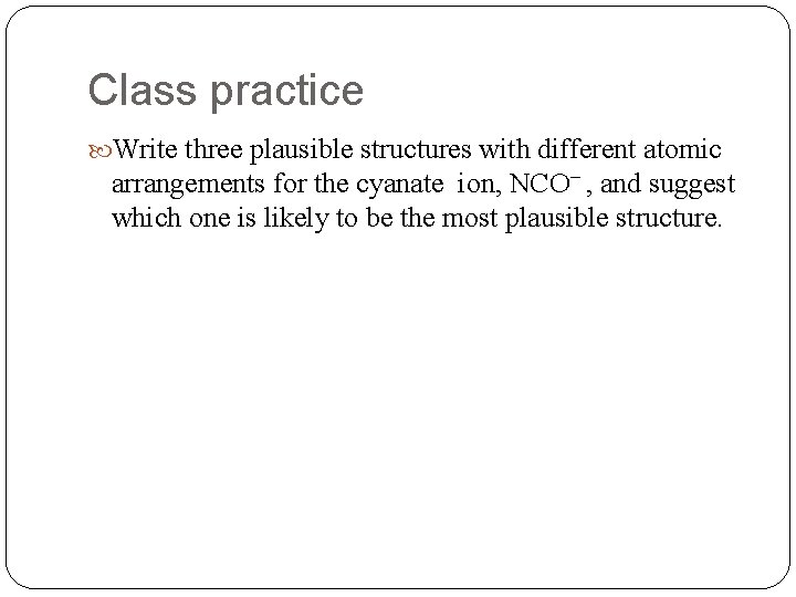 Class practice Write three plausible structures with different atomic arrangements for the cyanate ion,