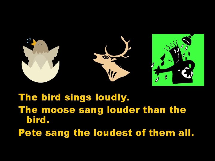 The bird sings loudly. The moose sang louder than the bird. Pete sang the