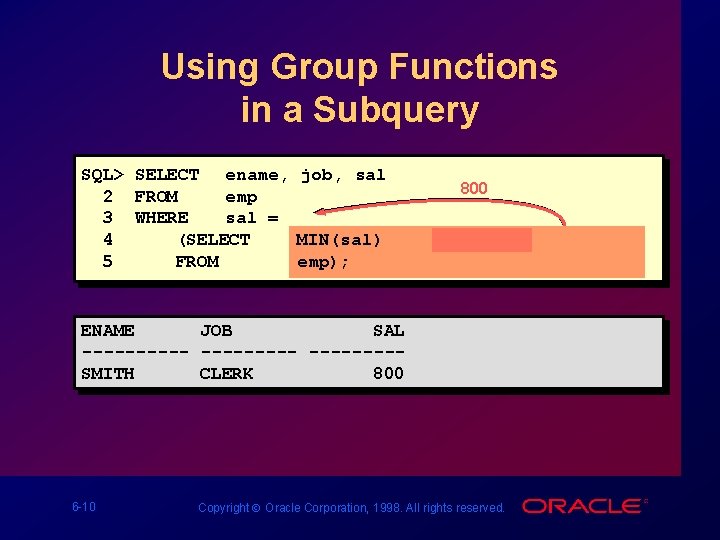 Using Group Functions in a Subquery SQL> SELECT ename, job, sal 2 FROM emp