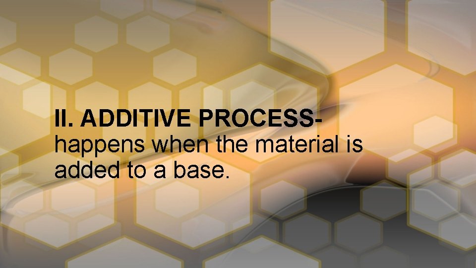 II. ADDITIVE PROCESShappens when the material is added to a base. 