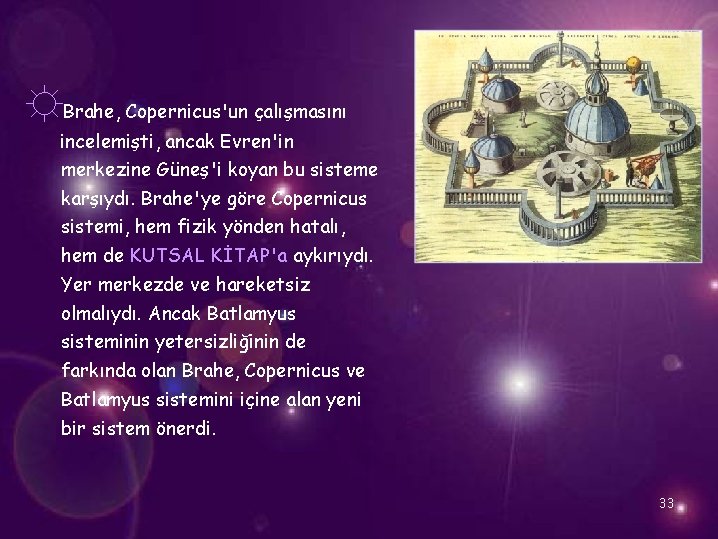 ☼Brahe, Copernicus'un çalışmasını incelemişti, ancak Evren'in merkezine Güneş'i koyan bu sisteme karşıydı. Brahe'ye göre