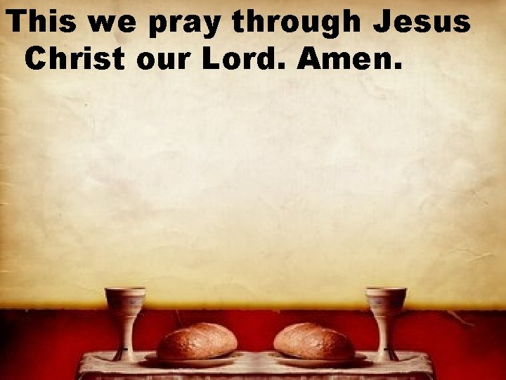 This we pray through Jesus Christ our Lord. Amen. 