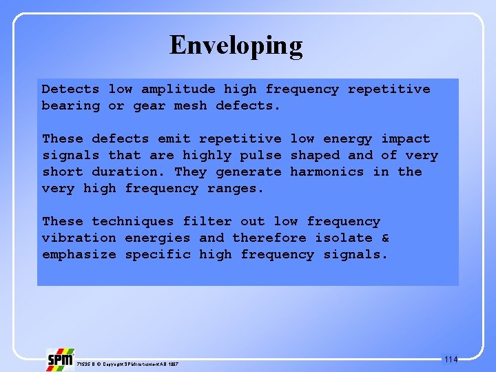 Enveloping Detects low amplitude high frequency repetitive bearing or gear mesh defects. These defects