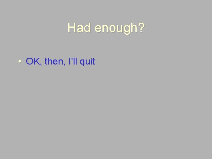 Had enough? • OK, then, I’ll quit 