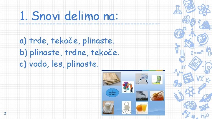 1. Snovi delimo na: a) trde, tekoče, plinaste. b) plinaste, trdne, tekoče. c) vodo,