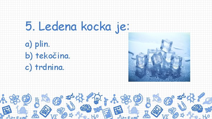 5. Ledena kocka je: a) plin. b) tekočina. c) trdnina. 