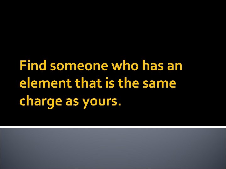 Find someone who has an element that is the same charge as yours. 