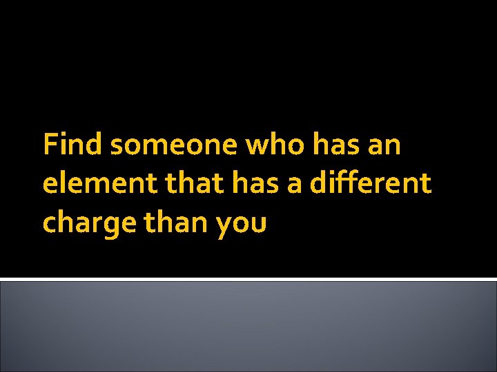 Find someone who has an element that has a different charge than you 