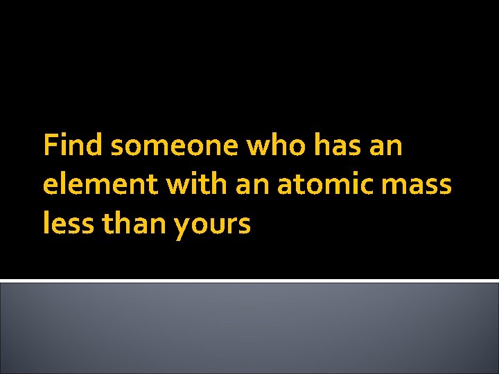 Find someone who has an element with an atomic mass less than yours 
