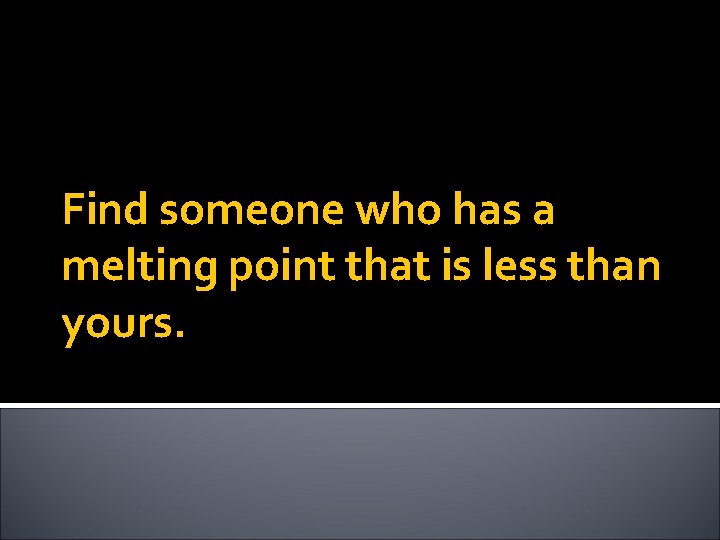 Find someone who has a melting point that is less than yours. 