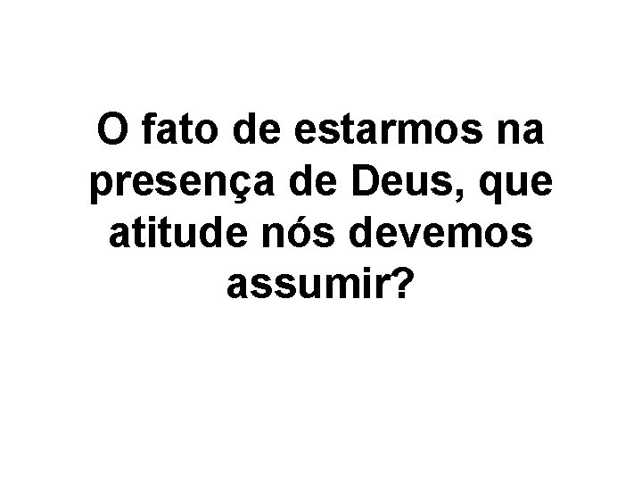 O fato de estarmos na presença de Deus, que atitude nós devemos assumir? 