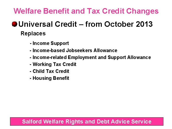 Welfare Benefit and Tax Credit Changes Universal Credit – from October 2013 Replaces -