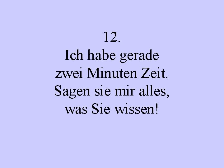 12. Ich habe gerade zwei Minuten Zeit. Sagen sie mir alles, was Sie wissen!