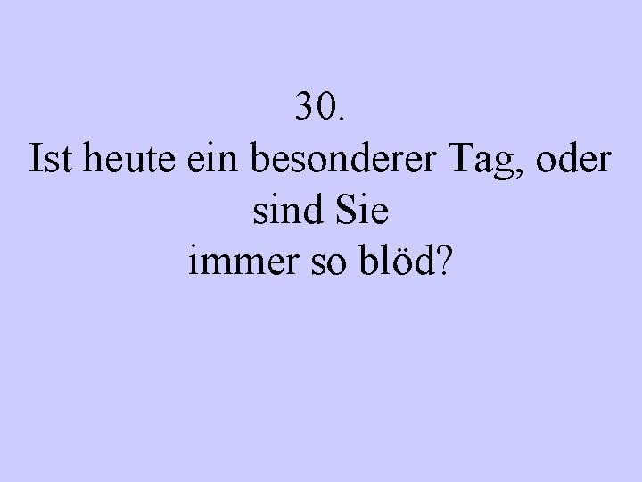 30. Ist heute ein besonderer Tag, oder sind Sie immer so blöd? 