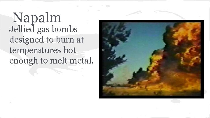 Napalm Jellied gas bombs designed to burn at temperatures hot enough to melt metal.