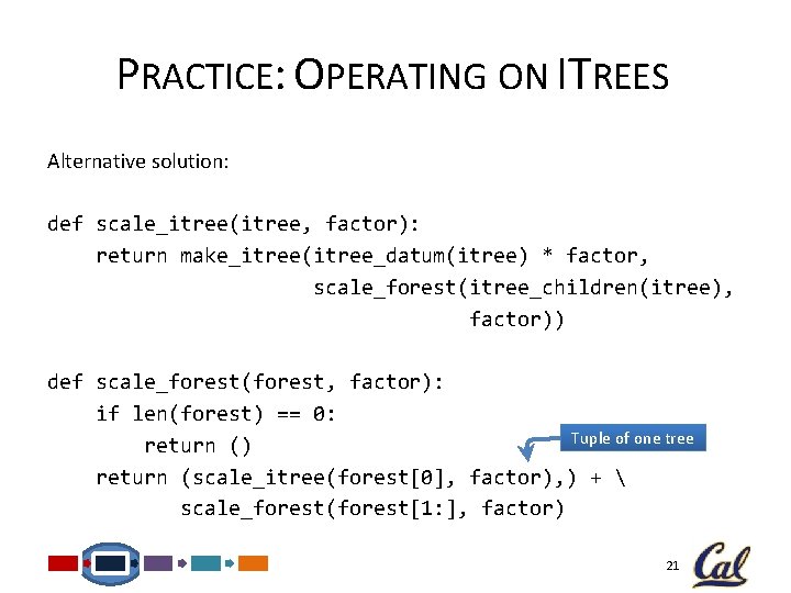 PRACTICE: OPERATING ON ITREES Alternative solution: def scale_itree(itree, factor): return make_itree(itree_datum(itree) * factor, scale_forest(itree_children(itree),