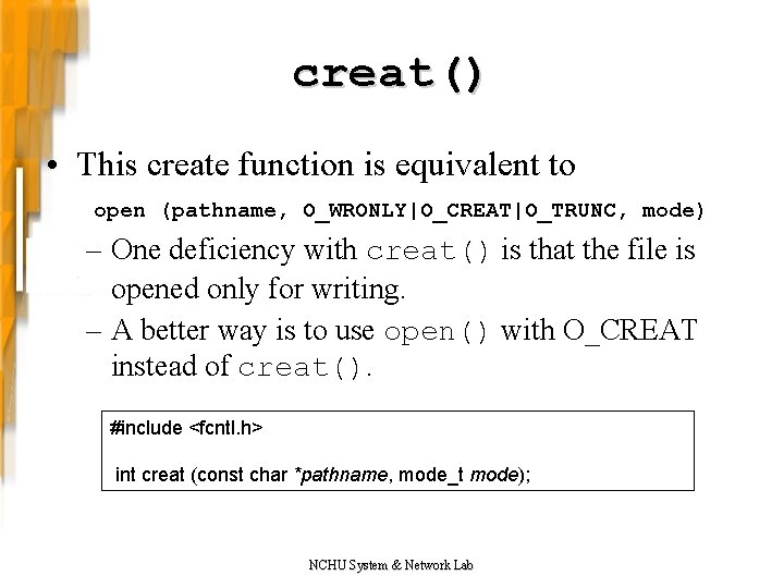 creat() • This create function is equivalent to open (pathname, O_WRONLY|O_CREAT|O_TRUNC, mode) – One