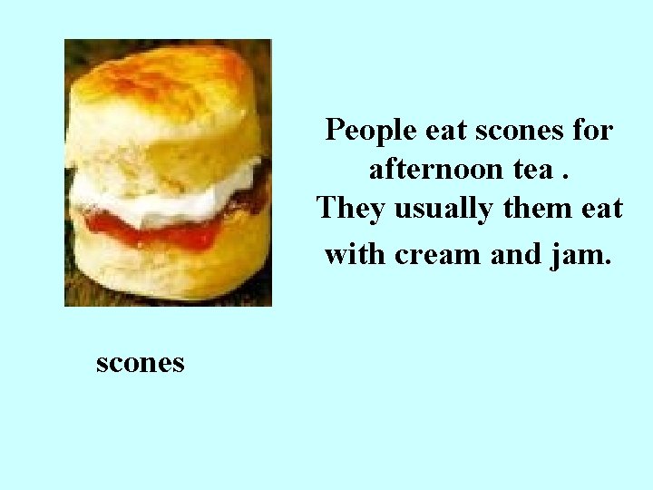 People eat scones for afternoon tea. They usually them eat with cream and jam.