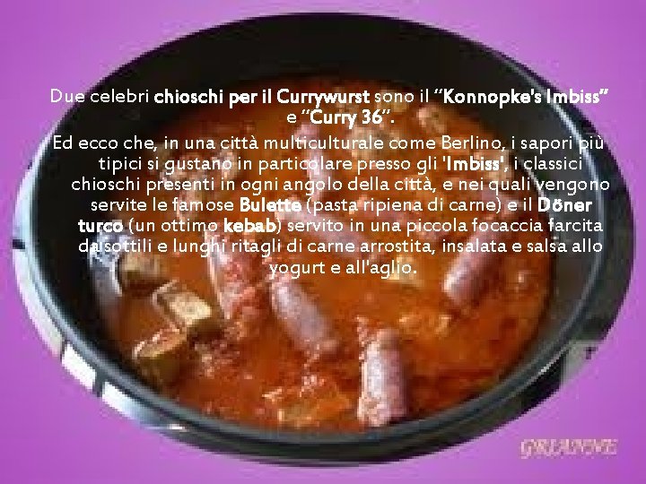 Due celebri chioschi per il Currywurst sono il “Konnopke's Imbiss” e “Curry 36”. Ed