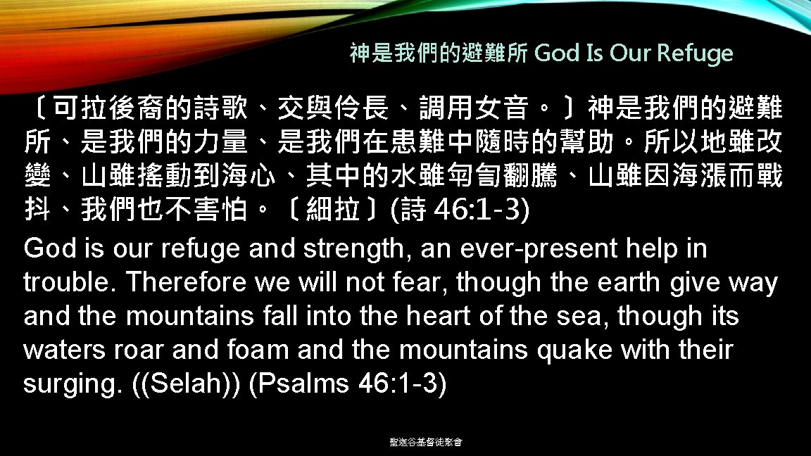 神是我們的避難所 God Is Our Refuge 〔可拉後裔的詩歌、交與伶長、調用女音。〕神是我們的避難 所、是我們的力量、是我們在患難中隨時的幫助。所以地雖改 變、山雖搖動到海心、其中的水雖匉訇翻騰、山雖因海漲而戰 抖、我們也不害怕。〔細拉〕(詩 46: 1 -3) God is