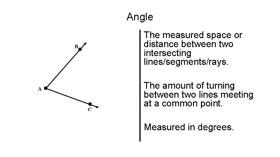 Angle The measured space or distance between two intersecting lines/segments/rays. The amount of turning