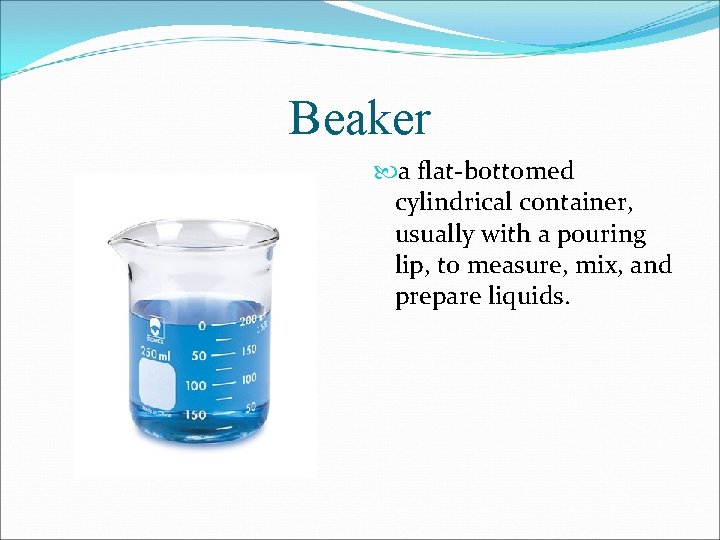 Beaker a flat-bottomed cylindrical container, usually with a pouring lip, to measure, mix, and