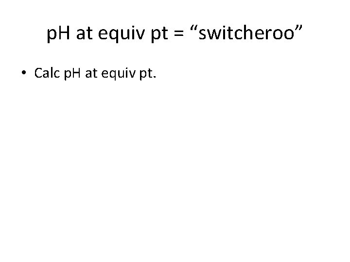 p. H at equiv pt = “switcheroo” • Calc p. H at equiv pt.