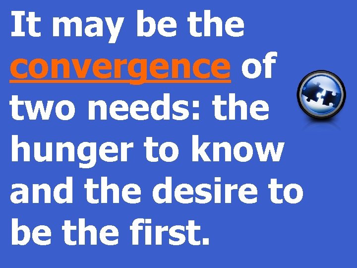 It may be the convergence of two needs: the hunger to know and the