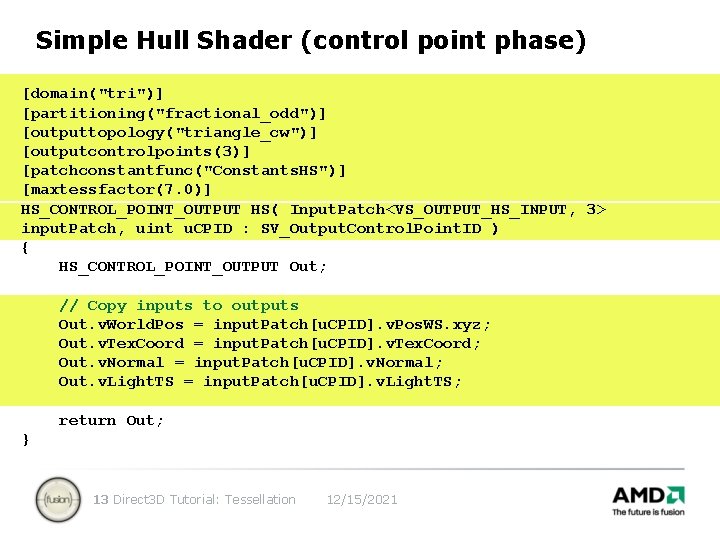 Simple Hull Shader (control point phase) [domain("tri")] [partitioning("fractional_odd")] [outputtopology("triangle_cw")] [outputcontrolpoints(3)] [patchconstantfunc("Constants. HS")] [maxtessfactor(7. 0)]