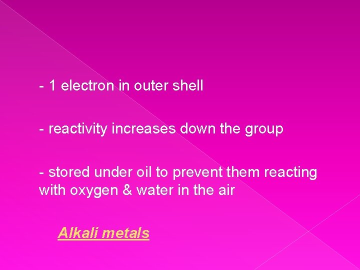 - 1 electron in outer shell - reactivity increases down the group - stored