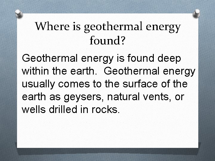 Where is geothermal energy found? Geothermal energy is found deep within the earth. Geothermal