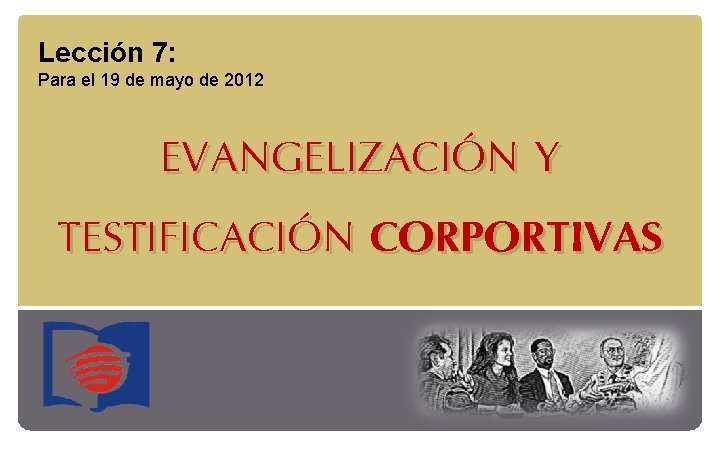 Lección 7: Para el 19 de mayo de 2012 EVANGELIZACIÓN Y TESTIFICACIÓN CORPORTIVAS 