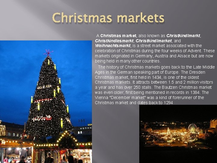 Christmas markets A Christmas market, also known as Christkindlmarkt, Christkindlesmarkt, Christkindlmarket, and Weihnachtsmarkt, is