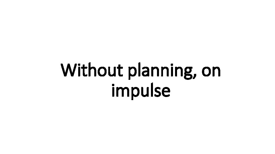 Without planning, on Indecisive impulse 