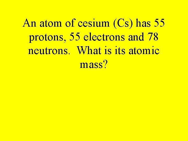 An atom of cesium (Cs) has 55 protons, 55 electrons and 78 neutrons. What