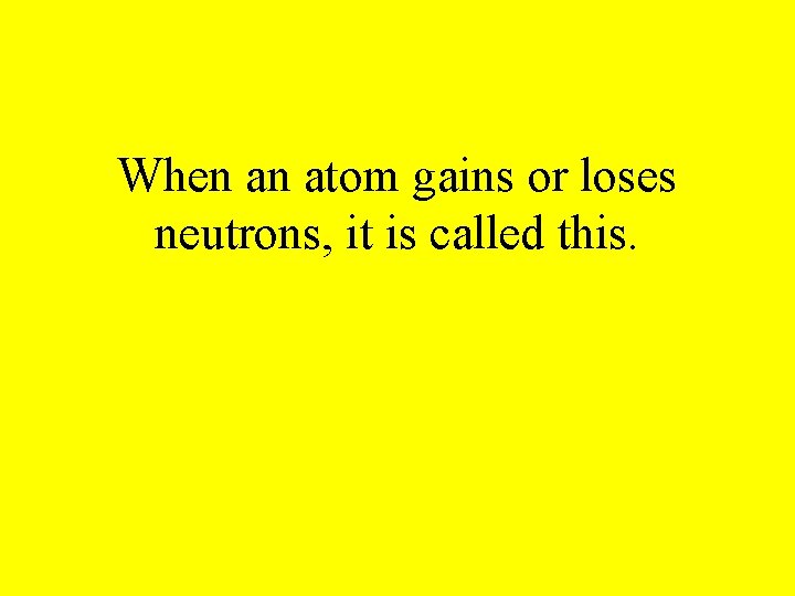 When an atom gains or loses neutrons, it is called this. 
