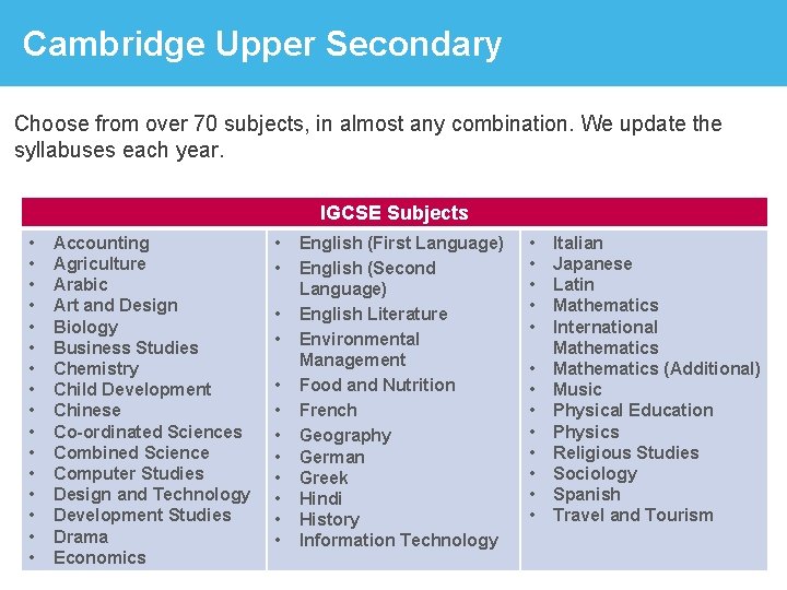 Cambridge Upper Secondary IGCSE Choose from over 70 subjects, in almost any combination. We