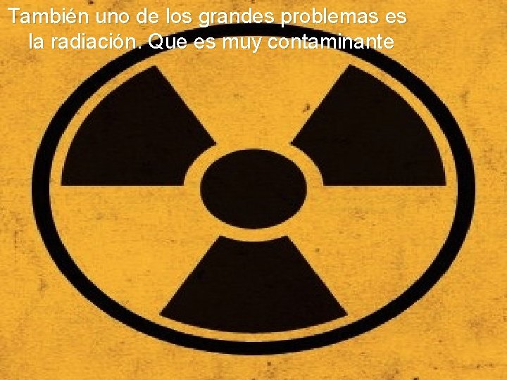 También uno de los grandes problemas es la radiación. Que es muy contaminante 