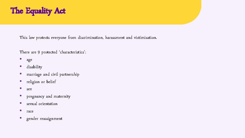 The Equality Act This law protects everyone from discrimination, harassment and victimisation. There are