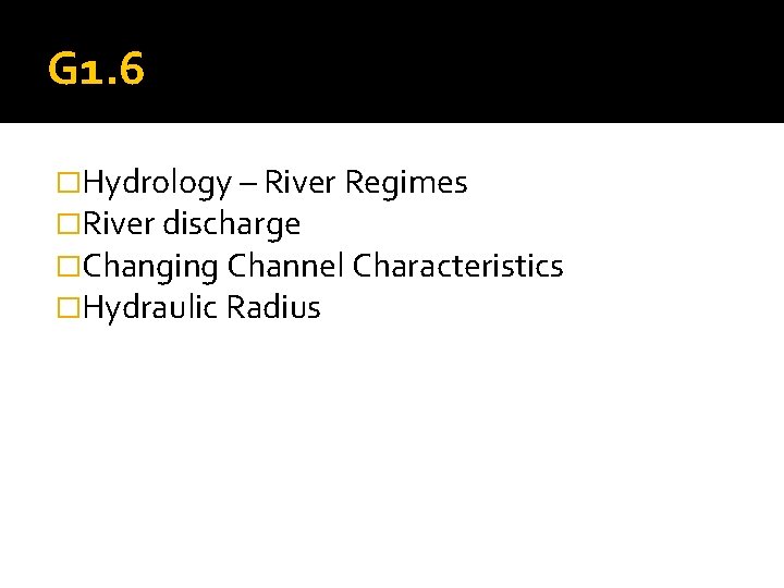 G 1. 6 �Hydrology – River Regimes �River discharge �Changing Channel Characteristics �Hydraulic Radius