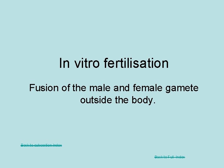 In vitro fertilisation Fusion of the male and female gamete outside the body. Back