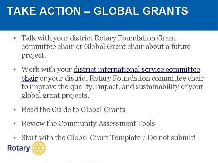 TAKE ACTION – GLOBAL GRANTS • Talk with your district Rotary Foundation Grant committee