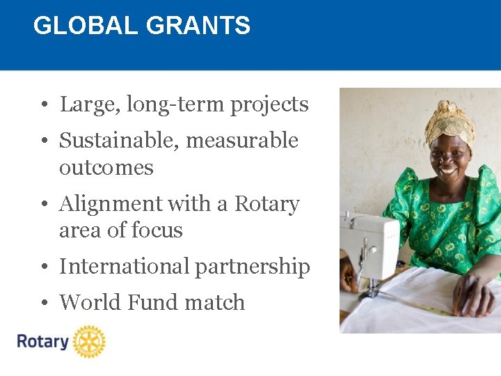 GLOBAL GRANTS • Large, long-term projects • Sustainable, measurable outcomes • Alignment with a