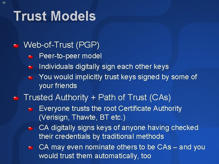 17 Trust Models Web-of-Trust (PGP) Peer-to-peer model Individuals digitally sign each other keys You