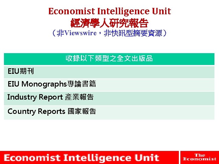 Economist Intelligence Unit 經濟學人研究報告 （非Viewswire，非快訊型摘要資源） 收錄以下類型之全文出版品 EIU期刊 EIU Monographs專論書籍 Industry Report 產業報告 Country Reports